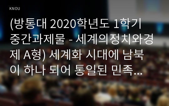 (방통대 2020학년도 1학기 중간과제물 - 세계의정치와경제 A형) 세계화 시대에 남북이 하나 되어 통일된 민족국가를 이루는 것이 지닐 수 있는 의미는 무엇인가? 교재 3장에 서술된 세계화와 국민국가의 운명에 관한 다양한 논의를 참조하면서 남북통일의 필요성 또는 불필요성에 대해 논해 보시오.