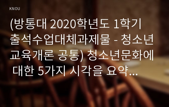 (방통대 2020학년도 1학기 출석수업대체과제물 - 청소년교육개론 공통) 청소년문화에 대한 5가지 시각을 요약/정리하고, 각각의 시각에 대해서 자신의 생각(긍정, 부정 등)과 그 이유를 설명하시오.