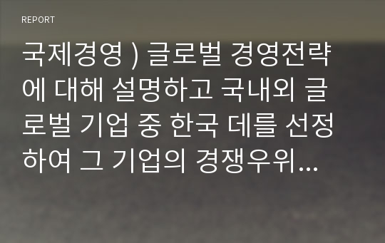 국제경영 ) 글로벌 경영전략에 대해 설명하고 국내외 글로벌 기업 중 한국 데를 선정하여 그 기업의 경쟁우위 전략에 대해 논하시오