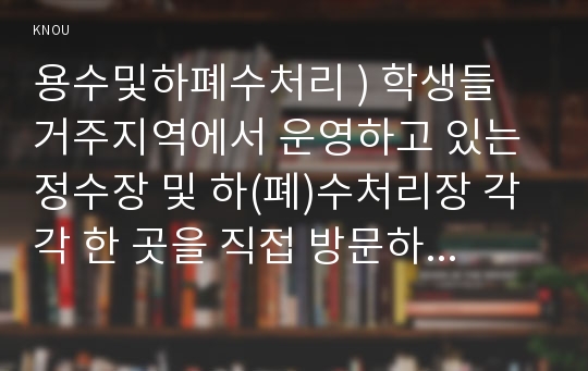 용수및하폐수처리 ) 학생들 거주지역에서 운영하고 있는 정수장 및 하(폐)수처리장 각각 한 곳을 직접 방문하여 아래의 내용을 조사 후 다음에 답하라.