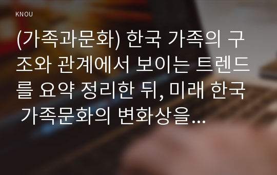 (가족과문화) 한국 가족의 구조와 관계에서 보이는 트렌드를 요약 정리한 뒤, 미래 한국 가족문화의 변화상을 서술