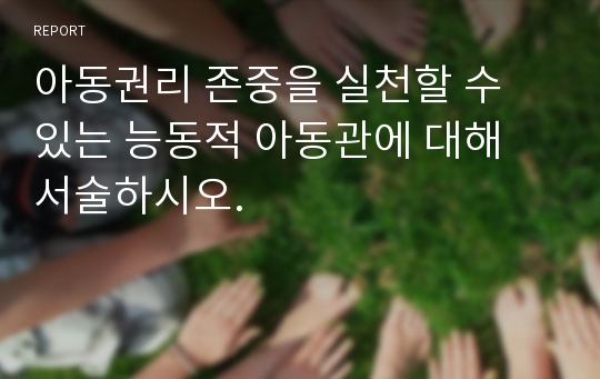 아동권리 존중을 실천할 수 있는 능동적 아동관에 대해 서술하시오.