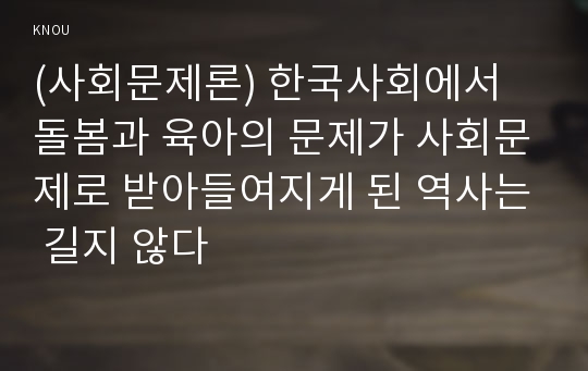 (사회문제론) 한국사회에서 돌봄과 육아의 문제가 사회문제로 받아들여지게 된 역사는 길지 않다