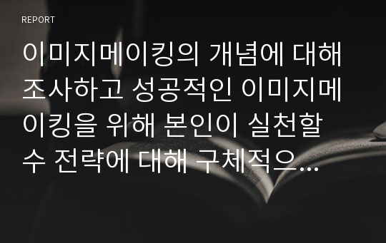 이미지메이킹의 개념에 대해 조사하고 성공적인 이미지메이킹을 위해 본인이 실천할 수 전략에 대해 구체적으로 서술하시오