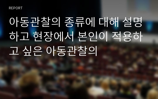 아동관찰의 종류에 대해 설명하고 현장에서 본인이 적용하고 싶은 아동관찰의