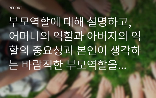 부모역할에 대해 설명하고, 어머니의 역할과 아버지의 역할의 중요성과 본인이 생각하는 바람직한 부모역할을 제시하시오