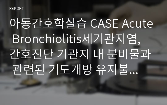 아동간호학실습 CASE Acute Bronchiolitis세기관지염, 간호진단 기관지 내 분비물과 관련된 기도개방 유지불능, 기관지 염증과 관련된 고체온