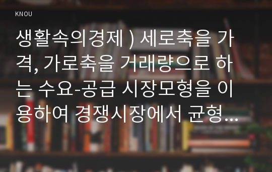 생활속의경제 ) 세로축을 가격, 가로축을 거래량으로 하는 수요-공급 시장모형을 이용하여 경쟁시장에서 균형가격에 도달하는 과정과 균형에서 사회적 잉여가 극대가 됨을 설명해 보세요.