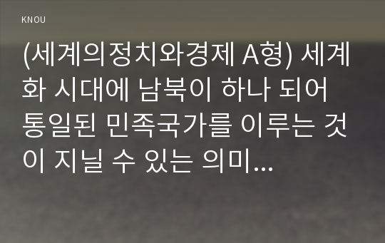 (세계의정치와경제 A형) 세계화 시대에 남북이 하나 되어 통일된 민족국가를 이루는 것이 지닐 수 있는 의미는 무엇인가? 교재 3장에 서술된 세계화와 국민국가의 운명에 관한 다양한 논의를 참조하면서 남북통일의 필요성 또는 불필요성에 대해 논해 보시오.