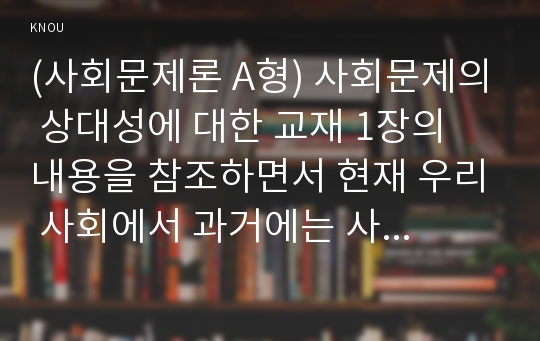 (사회문제론 A형) 사회문제의 상대성에 대한 교재 1장의 내용을 참조하면서 현재 우리 사회에서 과거에는 사회문제로 인식되지