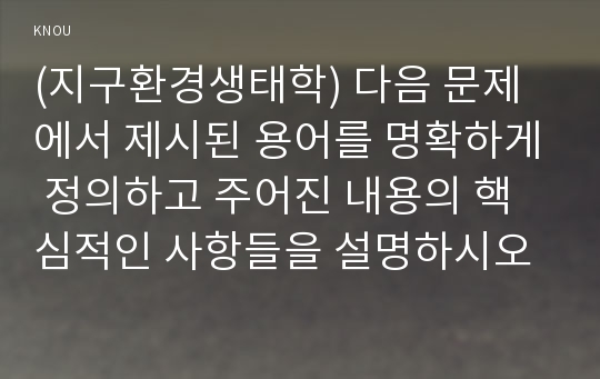 (지구환경생태학) 다음 문제에서 제시된 용어를 명확하게 정의하고 주어진 내용의 핵심적인 사항들을 설명하시오