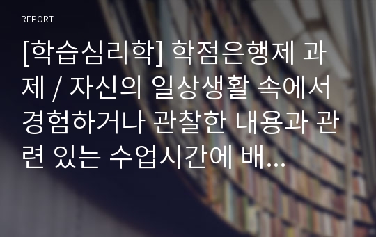 [학습심리학] 학점은행제 과제 / 자신의 일상생활 속에서 경험하거나 관찰한 내용과 관련 있는 수업시간에 배운 학습의 원리들을 찾아 설명하고, 그에 관련한 구체적인 개인 사례를 정리하여 작성하시오.