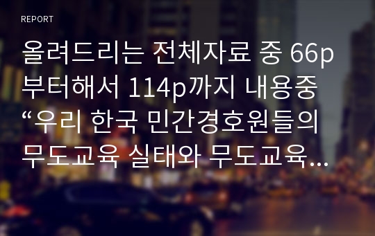 올려드리는 전체자료 중 66p부터해서 114p까지 내용중 “우리 한국 민간경호원들의 무도교육 실태와 무도교육의 문제점