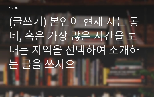 (글쓰기) 본인이 현재 사는 동네, 혹은 가장 많은 시간을 보내는 지역을 선택하여 소개하는 글을 쓰시오