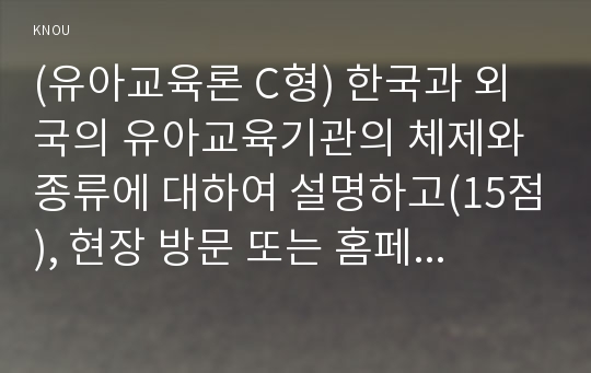 (유아교육론 C형) 한국과 외국의 유아교육기관의 체제와 종류에 대하여 설명하고(15점), 현장 방문 또는 홈페이지를 방문한 유아교육기관