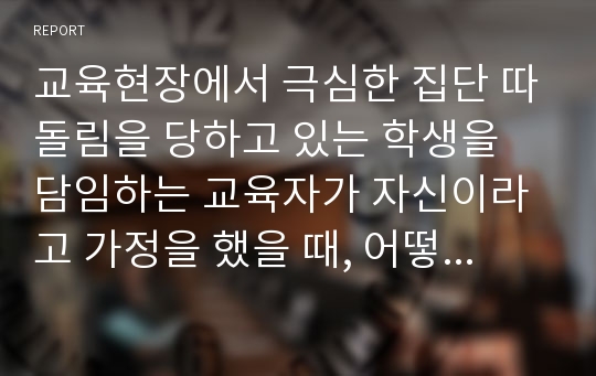 교육현장에서 극심한 집단 따돌림을 당하고 있는 학생을 담임하는 교육자가 자신이라고 가정을 했을 때, 어떻게 하면 피해 학생