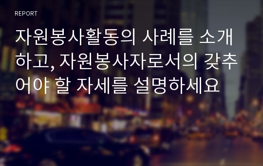 자원봉사활동의 사례를 소개하고, 자원봉사자로서의 갖추어야 할 자세를 설명하세요