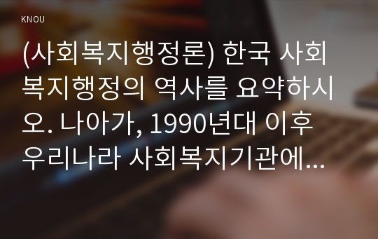 (사회복지행정론) 한국 사회복지행정의 역사를 요약하시오. 나아가, 1990년대 이후 우리나라 사회복지기관에서 사회복지행정