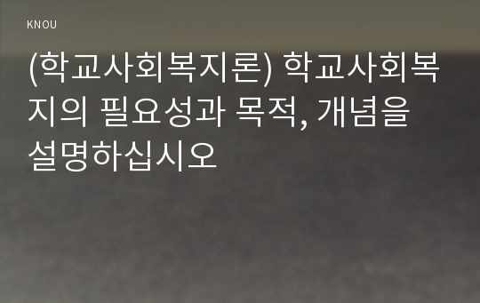 (학교사회복지론) 학교사회복지의 필요성과 목적, 개념을 설명하십시오