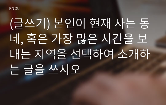 (글쓰기) 본인이 현재 사는 동네, 혹은 가장 많은 시간을 보내는 지역을 선택하여 소개하는 글을 쓰시오