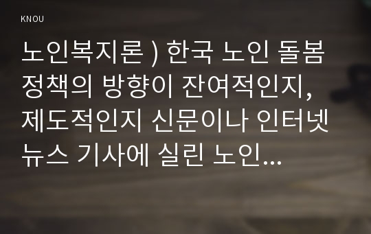 노인복지론 ) 한국 노인 돌봄 정책의 방향이 잔여적인지, 제도적인지 신문이나 인터넷 뉴스 기사에 실린 노인돌봄사례를 중심으로 논하고 이를 해결하기 위해서 사회복지사가 해야 할 일은 무엇인지 논하시오.