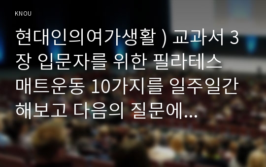 현대인의여가생활 ) 교과서 3장 입문자를 위한 필라테스 매트운동 10가지를 일주일간 해보고 질문에 답하시오.