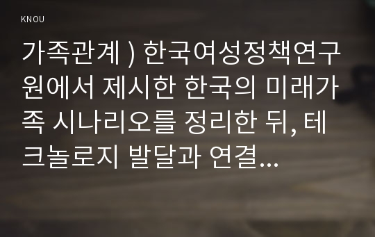 가족관계 ) 한국여성정책연구원에서 제시한 한국의 미래가족 시나리오를 정리한 뒤, 테크놀로지 발달과 연결해서 미래 한국 가족관계의 변화 경향을 설명하시오.