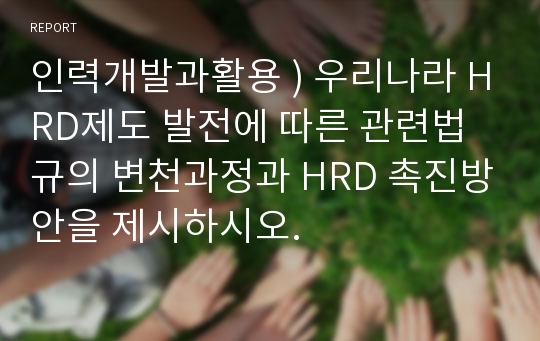 인력개발과활용 ) 우리나라 HRD제도 발전에 따른 관련법규의 변천과정과 HRD 촉진방안을 제시하시오.