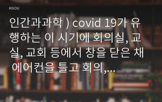 인간과과학 ) covid 19가 유행하는 이 시기에 회의실, 교실, 교회 등에서 창을 닫은 채 에어컨을 틀고 회의, 공부 등을 할 때 코로나 바이러스 감염 가능성이 높아지는지에 대해, 그리고 그 이유에 대해서 생각해보시오.