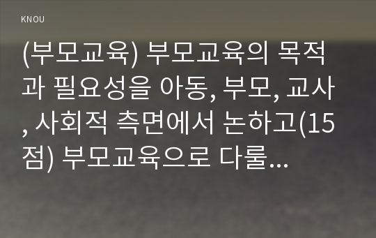 (부모교육) 부모교육의 목적과 필요성을 아동, 부모, 교사, 사회적 측면에서 논하고(15점) 부모교육으로 다룰 수 있는 주요 내용