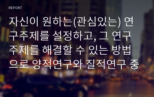 자신이 원하는(관심있는) 연구주제를 설정하고, 그 연구주제를 해결할 수 있는 방법으로 양적연구와 질적연구 중