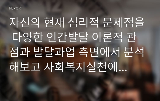 자신의 현재 심리적 문제점을 다양한 인간발달 이론적 관점과 발달과업 측면에서 분석해보고 사회복지실천에서 가능한 문제해결 방안