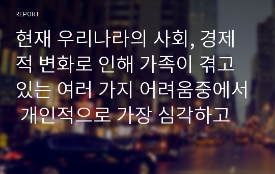 현재 우리나라의 사회, 경제적 변화로 인해 가족이 겪고 있는 여러 가지 어려움중에서 개인적으로 가장 심각하고