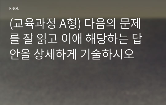 (교육과정 A형) 다음의 문제를 잘 읽고 이애 해당하는 답안을 상세하게 기술하시오