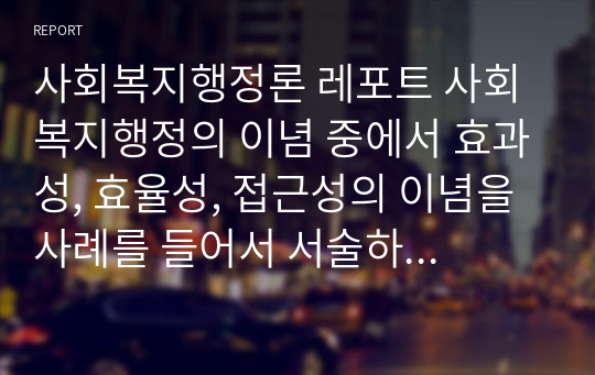 사회복지행정론 레포트 사회복지행정의 이념 중에서 효과성, 효율성, 접근성의 이념을 사례를 들어서 서술하시오.