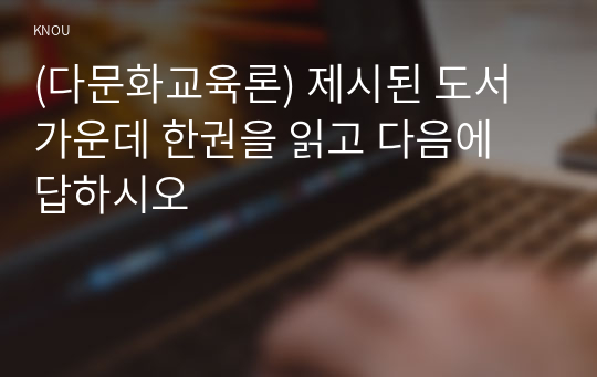 (다문화교육론) 제시된 도서 가운데 한권을 읽고 다음에 답하시오