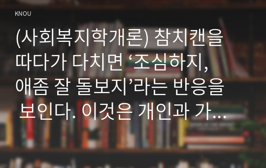 (사회복지학개론) 참치캔을 따다가 다치면 ‘조심하지, 애좀 잘 돌보지’라는 반응을 보인다. 이것은 개인과 가족의 부주의함을 탓하는 태도이다. ‘어느 회사 제품이야, 정부는 뭣하고 있었어’라는 반응도 있을 수 있다. 이것은 사회의 책임을 묻는 것이다.  세월호와 가습기살균제 사건을이 두 가지 관점에서 서술하시오.