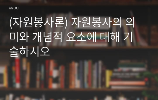 (자원봉사론) 자원봉사의 의미와 개념적 요소에 대해 기술하시오