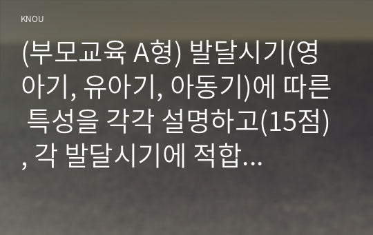 (부모교육 A형) 발달시기(영아기, 유아기, 아동기)에 따른 특성을 각각 설명하고(15점), 각 발달시기에 적합한 부모역할에 대해