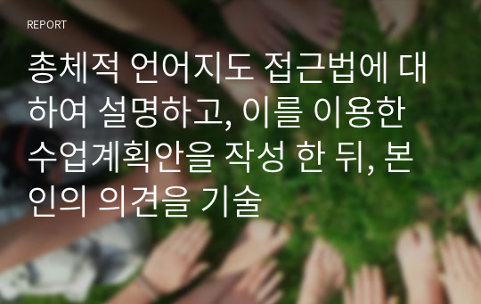 총체적 언어지도 접근법에 대하여 설명하고, 이를 이용한 수업계획안을 작성 한 뒤, 본인의 의견을 기술