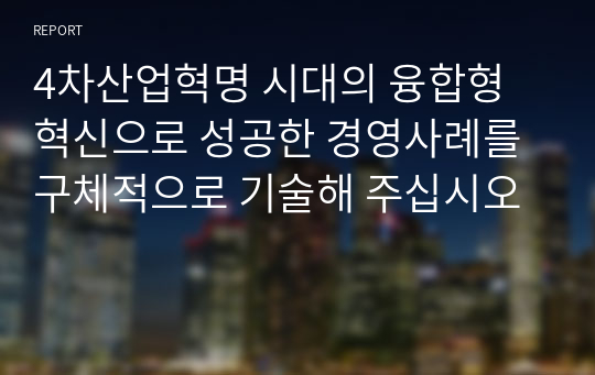 4차산업혁명 시대의 융합형 혁신으로 성공한 경영사례를 구체적으로 기술해 주십시오