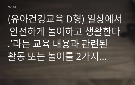 (유아건강교육 D형) 일상에서 안전하게 놀이하고 생활한다.’라는 교육 내용과 관련된 활동 또는 놀이를 2가지 조사하고, 각 활동놀이가 유아건강교육 활동