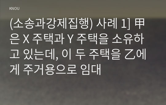 (소송과강제집행) 사례 1] 甲은 X 주택과 Y 주택을 소유하고 있는데, 이 두 주택을 乙에게 주거용으로 임대