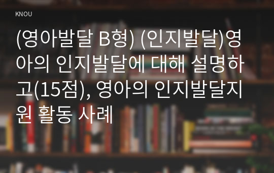 (영아발달 B형) (인지발달)영아의 인지발달에 대해 설명하고(15점), 영아의 인지발달지원 활동 사례