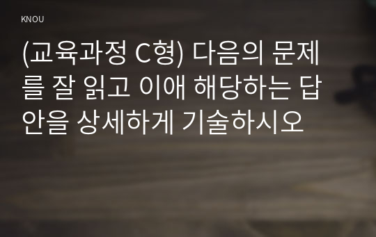 (교육과정 C형) 다음의 문제를 잘 읽고 이애 해당하는 답안을 상세하게 기술하시오