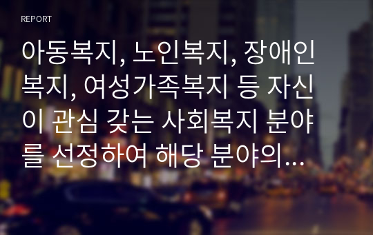 아동복지, 노인복지, 장애인복지, 여성가족복지 등 자신이 관심 갖는 사회복지 분야를 선정하여 해당 분야의 실천 현장 방문보고서