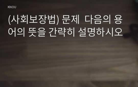 (사회보장법) 문제  다음의 용어의 뜻을 간략히 설명하시오