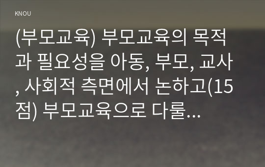 (부모교육) 부모교육의 목적과 필요성을 아동, 부모, 교사, 사회적 측면에서 논하고(15점) 부모교육으로 다룰 수 있는 주요 내용