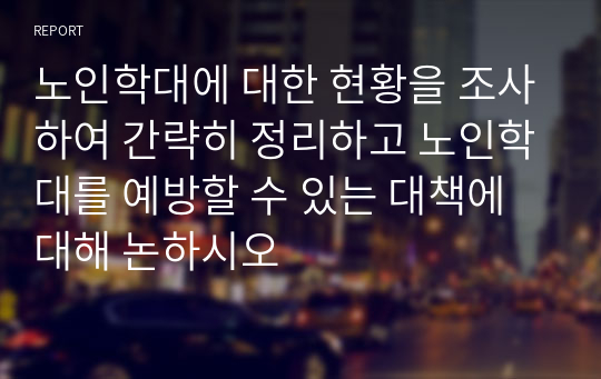 노인학대에 대한 현황을 조사하여 간략히 정리하고 노인학대를 예방할 수 있는 대책에 대해 논하시오