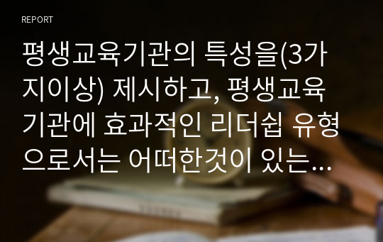 평생교육기관의 특성을(3가지이상) 제시하고, 평생교육기관에 효과적인 리더쉽 유형으로서는 어떠한것이 있는지를